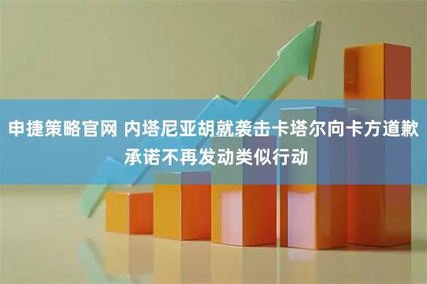 申捷策略官网 内塔尼亚胡就袭击卡塔尔向卡方道歉 承诺不再发动类似行动