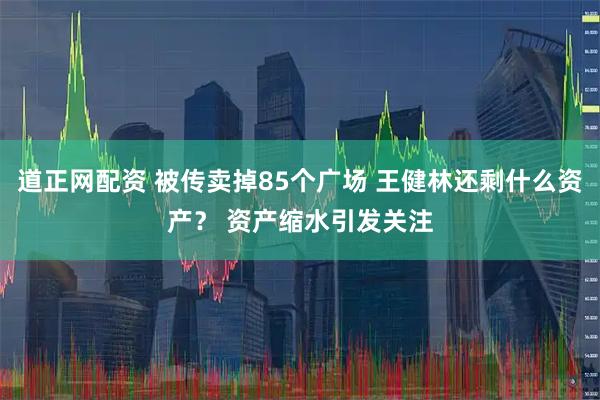 道正网配资 被传卖掉85个广场 王健林还剩什么资产？ 资产缩水引发关注