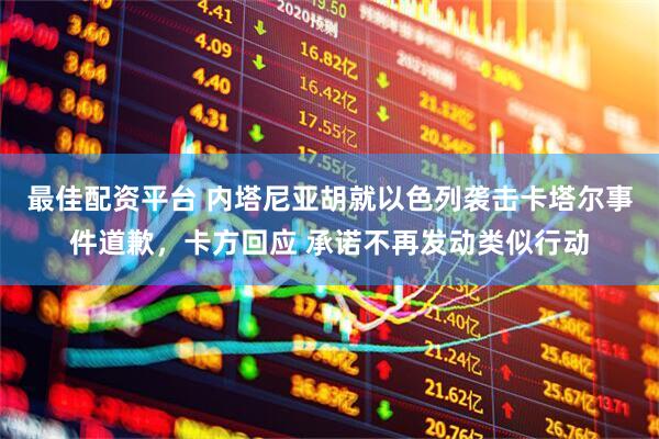 最佳配资平台 内塔尼亚胡就以色列袭击卡塔尔事件道歉，卡方回应 承诺不再发动类似行动