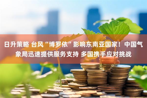 日升策略 台风“博罗依”影响东南亚国家！中国气象局迅速提供服务支持 多国携手应对挑战