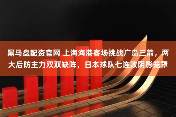 黑马盘配资官网 上海海港客场挑战广岛三箭,两大后防主力双双缺阵,日本球队七连败阴影笼罩