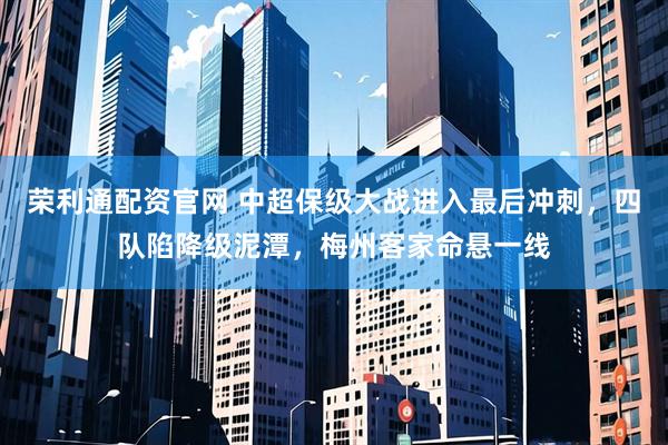 荣利通配资官网 中超保级大战进入最后冲刺,四队陷降级泥潭,梅州客家命悬一线