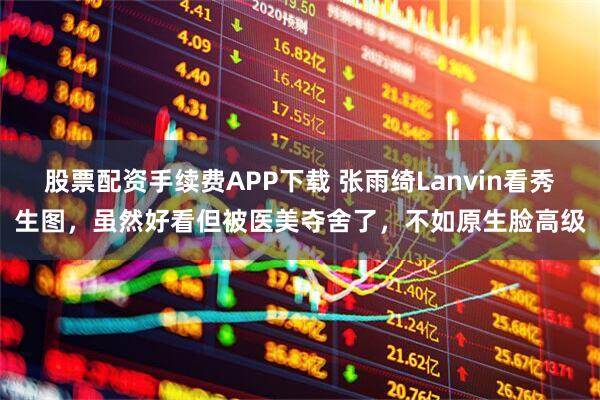 股票配资手续费APP下载 张雨绮Lanvin看秀生图，虽然好看但被医美夺舍了，不如原生脸高级
