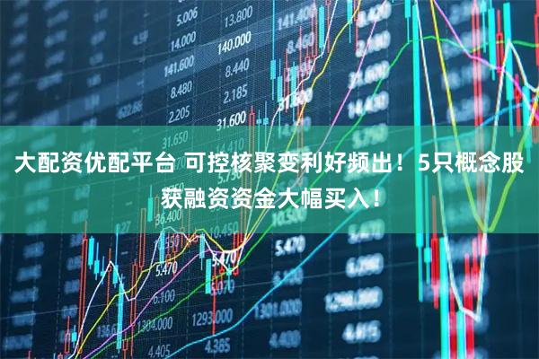 大配资优配平台 可控核聚变利好频出！5只概念股获融资资金大幅买入！