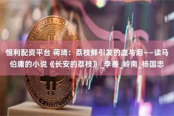 恒利配资平台 蒋琦：荔枝鲜引发的血与泪——读马伯庸的小说《长安的荔枝》_李善_岭南_杨国忠