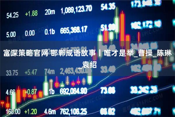 富深策略官网 邯郸成语故事丨唯才是举_曹操_陈琳_袁绍