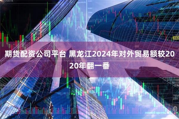 期货配资公司平台 黑龙江2024年对外贸易额较2020年翻一番