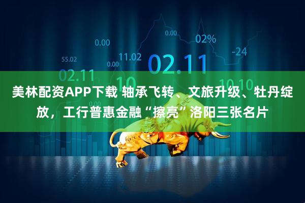 美林配资APP下载 轴承飞转、文旅升级、牡丹绽放，工行普惠金融“擦亮”洛阳三张名片