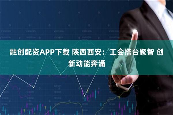 融创配资APP下载 陕西西安：工会搭台聚智&#32;创新动能奔涌