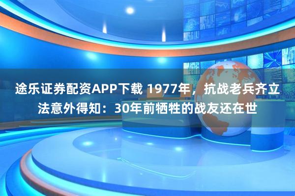 途乐证券配资APP下载 1977年，抗战老兵齐立法意外得知：30年前牺牲的战友还在世