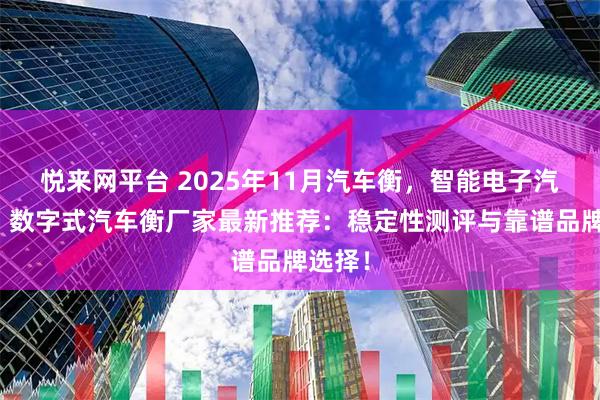 悦来网平台 2025年11月汽车衡,智能电子汽车衡,数字式汽车衡厂家最新推荐:稳定性测评与靠谱品牌选择!