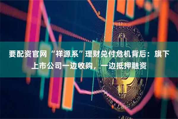 要配资官网 “祥源系”理财兑付危机背后：旗下上市公司一边收购，一边抵押融资