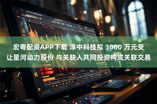 宏粤配资APP下载 淳中科技拟 3000 万元受让星河动力股份 与关联人共同投资构成关联交易