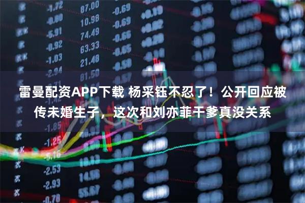 雷曼配资APP下载 杨采钰不忍了！公开回应被传未婚生子，这次和刘亦菲干爹真没关系