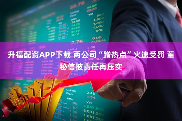 升福配资APP下载 两公司“蹭热点”火速受罚 董秘信披责任再压实