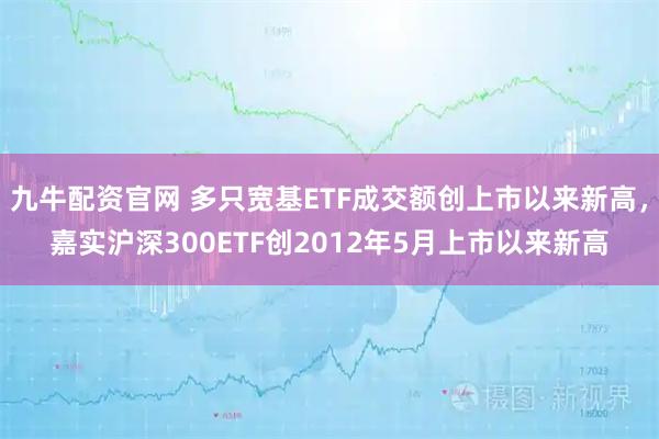 九牛配资官网 多只宽基ETF成交额创上市以来新高，嘉实沪深300ETF创2012年5月上市以来新高
