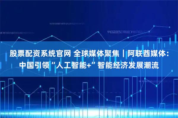 股票配资系统官网 全球媒体聚焦｜阿联酋媒体：中国引领“人工智能+”智能经济发展潮流
