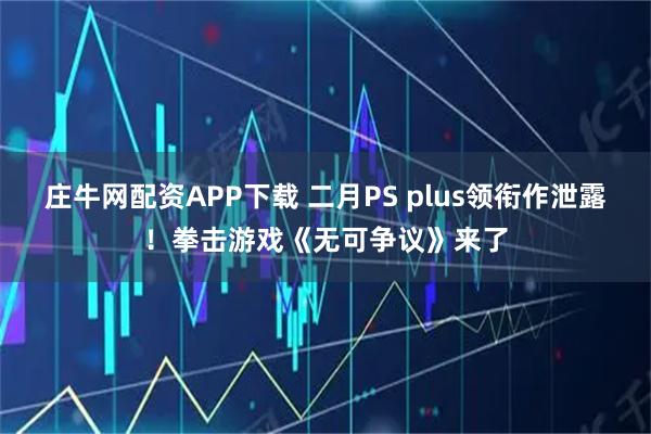 庄牛网配资APP下载 二月PS plus领衔作泄露！拳击游戏《无可争议》来了