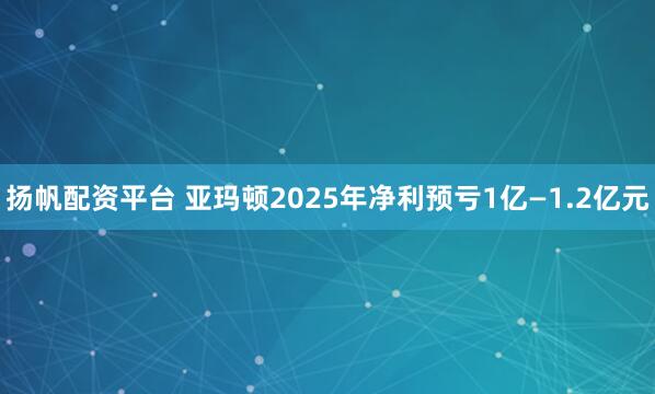 扬帆配资平台 亚玛顿2025年净利预亏1亿—1.2亿元