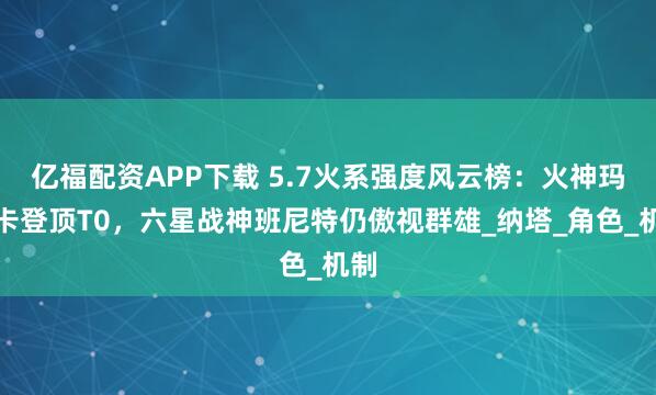 亿福配资APP下载 5.7火系强度风云榜：火神玛薇卡登顶T0，六星战神班尼特仍傲视群雄_纳塔_角色_机制