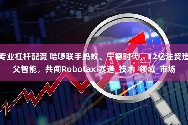 专业杠杆配资 哈啰联手蚂蚁、宁德时代，12亿注资造父智能，共闯Robotaxi赛道_技术_领域_市场