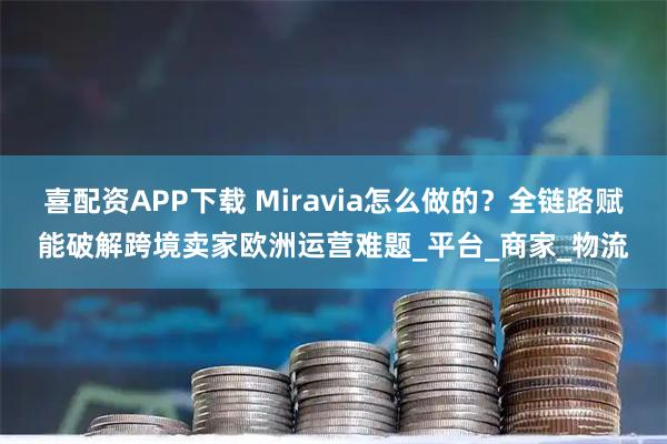 喜配资APP下载 Miravia怎么做的？全链路赋能破解跨境卖家欧洲运营难题_平台_商家_物流