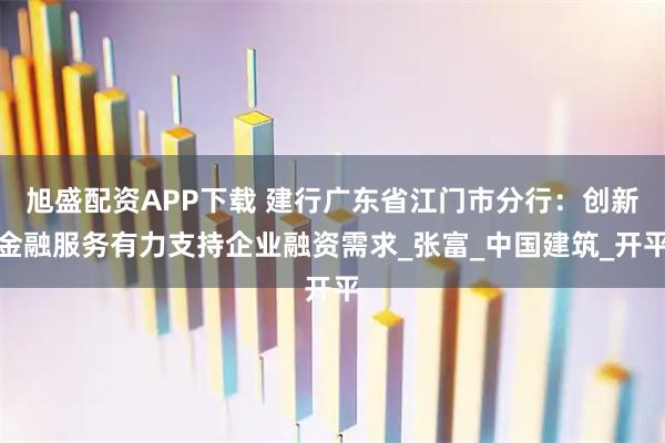 旭盛配资APP下载 建行广东省江门市分行：创新金融服务有力支持企业融资需求_张富_中国建筑_开平