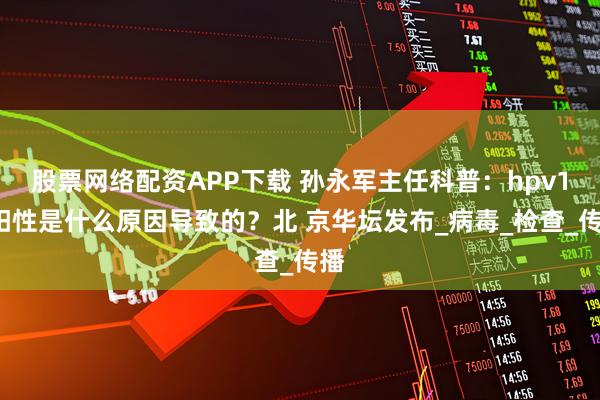 股票网络配资APP下载 孙永军主任科普：hpv16阳性是什么原因导致的？北 京华坛发布_病毒_检查_传播