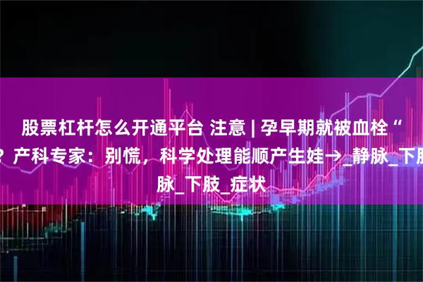 股票杠杆怎么开通平台 注意 | 孕早期就被血栓“盯上”？产科专家：别慌，科学处理能顺产生娃→_静脉_下肢_症状