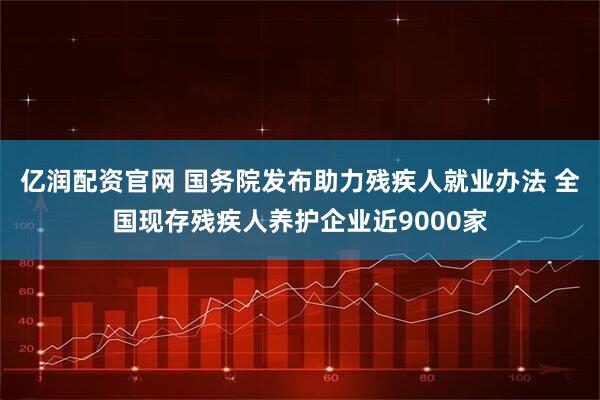 亿润配资官网 国务院发布助力残疾人就业办法 全国现存残疾人养护企业近9000家