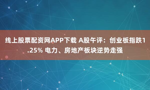 线上股票配资网APP下载 A股午评：创业板指跌1.25% 电力、房地产板块逆势走强