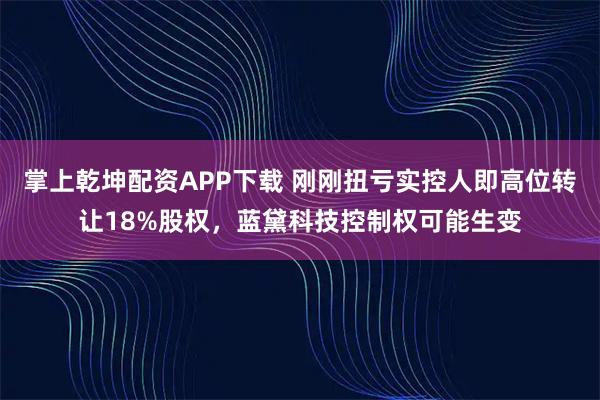 掌上乾坤配资APP下载 刚刚扭亏实控人即高位转让18%股权，蓝黛科技控制权可能生变