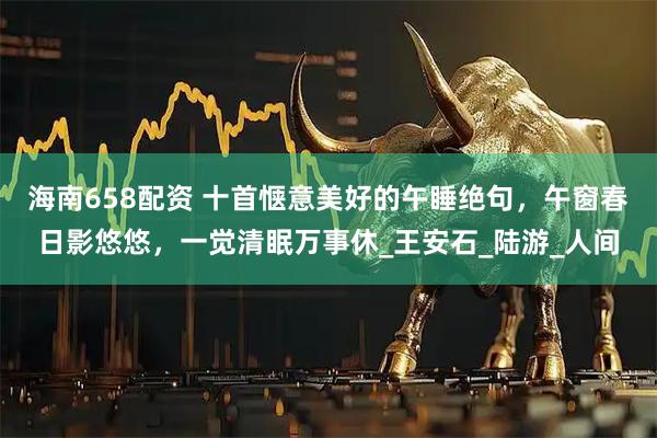 海南658配资 十首惬意美好的午睡绝句，午窗春日影悠悠，一觉清眠万事休_王安石_陆游_人间