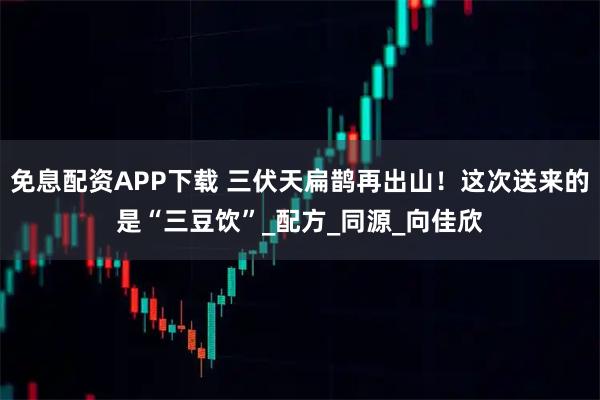 免息配资APP下载 三伏天扁鹊再出山！这次送来的是“三豆饮”_配方_同源_向佳欣