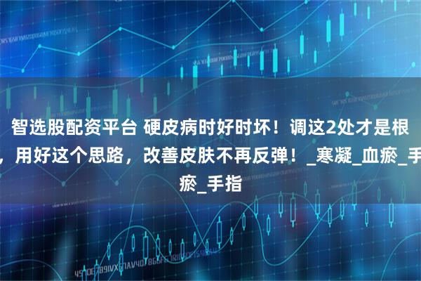 智选股配资平台 硬皮病时好时坏！调这2处才是根本，用好这个思路，改善皮肤不再反弹！_寒凝_血瘀_手指