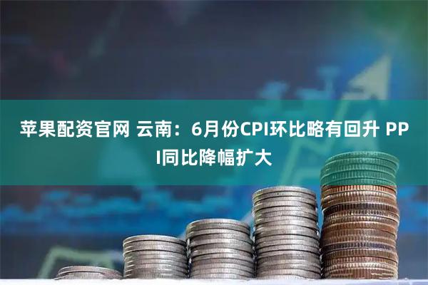 苹果配资官网 云南：6月份CPI环比略有回升 PPI同比降幅扩大