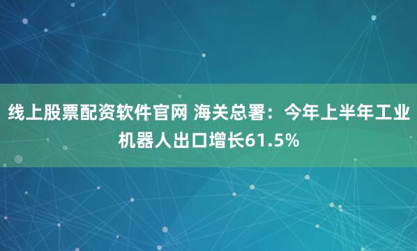 线上股票配资软件官网 海关总署：今年上半年工业机器人出口增长61.5%