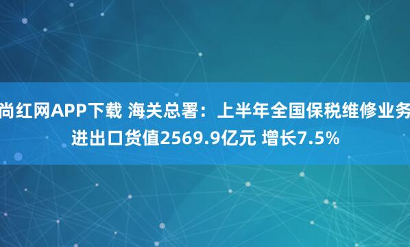 尚红网APP下载 海关总署：上半年全国保税维修业务进出口货值2569.9亿元 增长7.5%