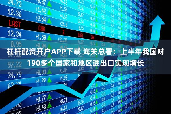 杠杆配资开户APP下载 海关总署：上半年我国对190多个国家和地区进出口实现增长