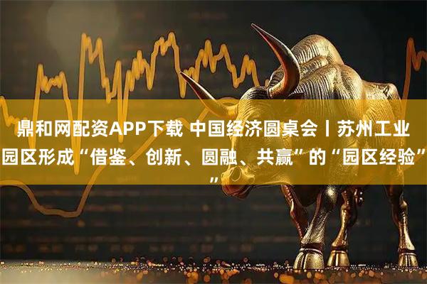 鼎和网配资APP下载 中国经济圆桌会丨苏州工业园区形成“借鉴、创新、圆融、共赢”的“园区经验”