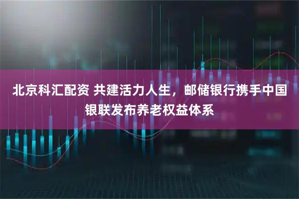 北京科汇配资 共建活力人生，邮储银行携手中国银联发布养老权益体系