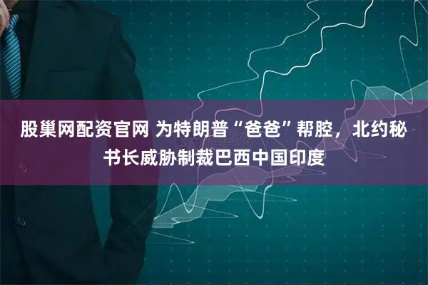 股巢网配资官网 为特朗普“爸爸”帮腔，北约秘书长威胁制裁巴西中国印度