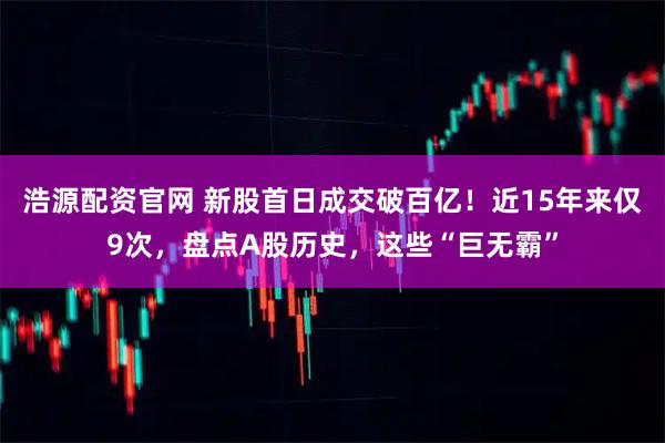 浩源配资官网 新股首日成交破百亿！近15年来仅9次，盘点A股历史，这些“巨无霸”