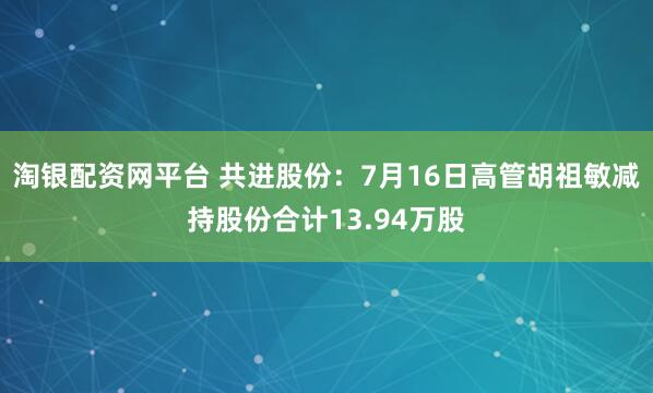 淘银配资网平台 共进股份：7月16日高管胡祖敏减持股份合计13.94万股