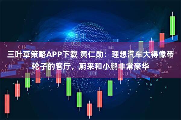 三叶草策略APP下载 黄仁勋：理想汽车大得像带轮子的客厅，蔚来和小鹏非常豪华