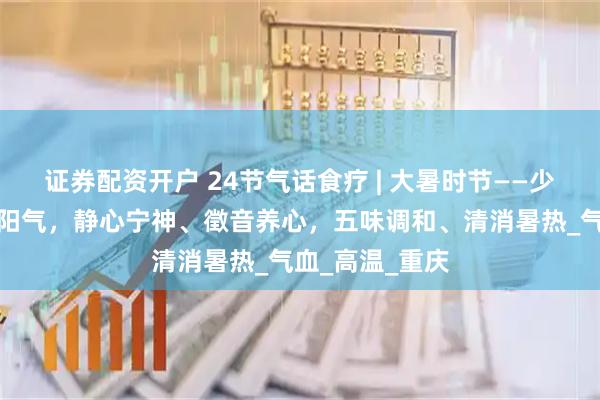 证券配资开户 24节气话食疗 | 大暑时节——少动多静、以养阳气，静心宁神、徵音养心，五味调和、清消暑热_气血_高温_重庆