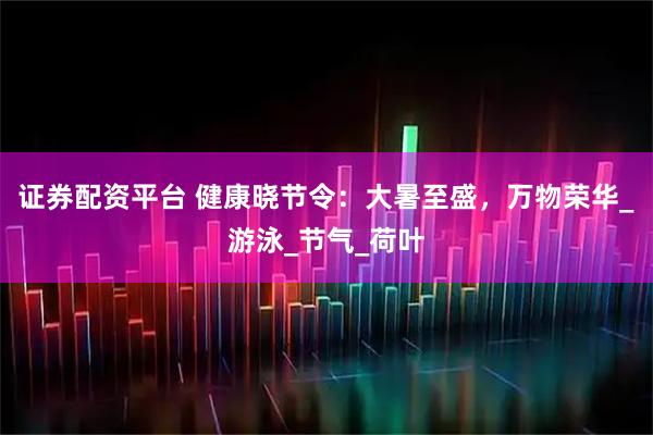 证券配资平台 健康晓节令：大暑至盛，万物荣华_游泳_节气_荷叶