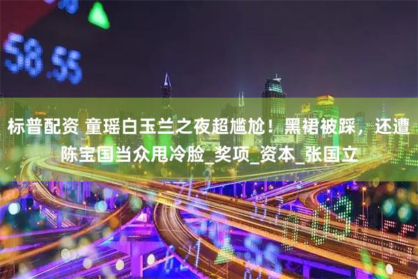 标普配资 童瑶白玉兰之夜超尴尬！黑裙被踩，还遭陈宝国当众甩冷脸_奖项_资本_张国立