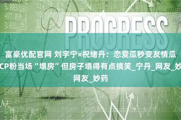 富豪优配官网 刘宇宁×祝绪丹：恋爱瓜秒变友情瓜，CP粉当场“塌房”但房子塌得有点搞笑_宁丹_网友_妙药