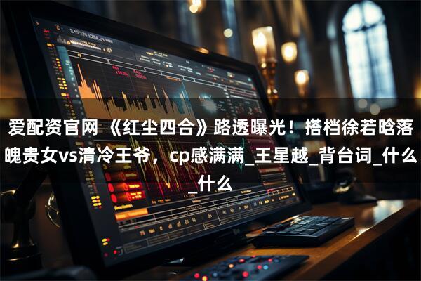 爱配资官网 《红尘四合》路透曝光！搭档徐若晗落魄贵女vs清冷王爷，cp感满满_王星越_背台词_什么